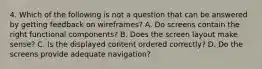 4. Which of the following is not a question that can be answered by getting feedback on wireframes? A. Do screens contain the right functional components? B. Does the screen layout make sense? C. Is the displayed content ordered correctly? D. Do the screens provide adequate navigation?