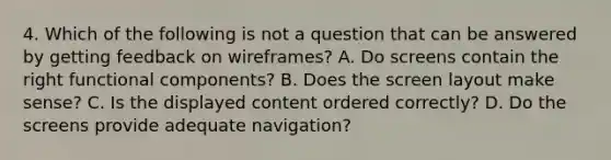 4. Which of the following is not a question that can be answered by getting feedback on wireframes? A. Do screens contain the right functional components? B. Does the screen layout make sense? C. Is the displayed content ordered correctly? D. Do the screens provide adequate navigation?