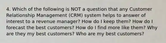 4. Which of the following is NOT a question that any Customer Relationship Management (CRM) system helps to answer of interest to a revenue manager? How do I keep them? How do I forecast the best customers? How do I find more like them? Why are they my best customers? Who are my best customers?