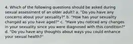 4. Which of the following questions should be asked during sexual assessment of an older adult? a. "Do you have any concerns about your sexuality?" b. "How has your sexuality changed as you have aged?" c. "Have you noticed any changes in your sexuality since you were diagnosed with this condition?" d. "Do you have any thoughts about ways you could enhance your sexual health?"