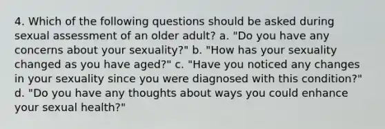 4. Which of the following questions should be asked during sexual assessment of an older adult? a. "Do you have any concerns about your sexuality?" b. "How has your sexuality changed as you have aged?" c. "Have you noticed any changes in your sexuality since you were diagnosed with this condition?" d. "Do you have any thoughts about ways you could enhance your sexual health?"