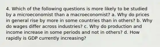 4. Which of the following questions is more likely to be studied by a microeconomist than a macroeconomist? a. Why do prices in general rise by more in some countries than in others? b. Why do wages differ across industries? c. Why do production and income increase in some periods and not in others? d. How rapidly is GDP currently increasing?