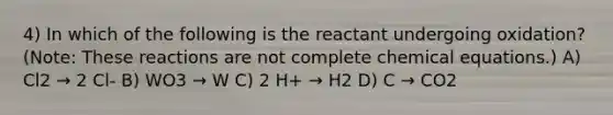 4) In which of the following is the reactant undergoing oxidation? (Note: These reactions are not complete chemical equations.) A) Cl2 → 2 Cl- B) WO3 → W C) 2 H+ → H2 D) C → CO2