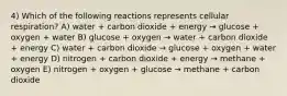 4) Which of the following reactions represents cellular respiration? A) water + carbon dioxide + energy → glucose + oxygen + water B) glucose + oxygen → water + carbon dioxide + energy C) water + carbon dioxide → glucose + oxygen + water + energy D) nitrogen + carbon dioxide + energy → methane + oxygen E) nitrogen + oxygen + glucose → methane + carbon dioxide