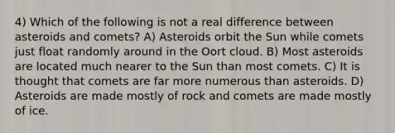 4) Which of the following is not a real difference between asteroids and comets? A) Asteroids orbit the Sun while comets just float randomly around in the Oort cloud. B) Most asteroids are located much nearer to the Sun than most comets. C) It is thought that comets are far more numerous than asteroids. D) Asteroids are made mostly of rock and comets are made mostly of ice.