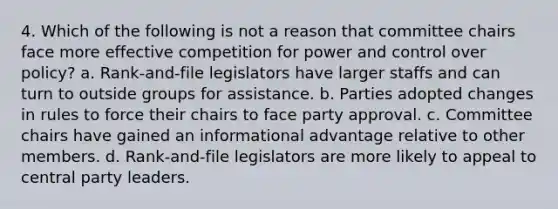 4. Which of the following is not a reason that committee chairs face more effective competition for power and control over policy? a. Rank-and-file legislators have larger staffs and can turn to outside groups for assistance. b. Parties adopted changes in rules to force their chairs to face party approval. c. Committee chairs have gained an informational advantage relative to other members. d. Rank-and-file legislators are more likely to appeal to central party leaders.