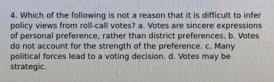 4. Which of the following is not a reason that it is difficult to infer policy views from roll-call votes? a. Votes are sincere expressions of personal preference, rather than district preferences. b. Votes do not account for the strength of the preference. c. Many political forces lead to a voting decision. d. Votes may be strategic.