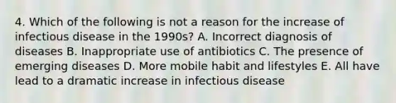 4. Which of the following is not a reason for the increase of infectious disease in the 1990s? A. Incorrect diagnosis of diseases B. Inappropriate use of antibiotics C. The presence of emerging diseases D. More mobile habit and lifestyles E. All have lead to a dramatic increase in infectious disease