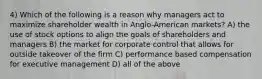 4) Which of the following is a reason why managers act to maximize shareholder wealth in Anglo-American markets? A) the use of stock options to align the goals of shareholders and managers B) the market for corporate control that allows for outside takeover of the firm C) performance based compensation for executive management D) all of the above