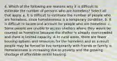 4. Which of the following are reasons why it is difficult to estimate the number of persons who are homeless? Select all that apply. a. It is difficult to estimate the number of people who are homeless, since homelessness is a temporary condition. b. It is difficult to locate and account for people who are homeless. c. Some people are unable to access shelters where they would be counted as homeless because the shelter is already overcrowded and there is limited capacity. d. In rural areas, there are fewer housing options and resources for the homeless and as a result people may be forced to live temporarily with friends or family. e. Homelessness is increasing due to poverty and the growing shortage of affordable rental housing.