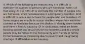 4. Which of the following are reasons why it is difficult to estimate the number of persons who are homeless? Select all that apply. A) It is difficult to estimate the number of people who are homeless, since homelessness is a temporary condition. B) It is difficult to locate and account for people who are homeless. C) Some people are unable to access shelters where they would be counted as homeless because the shelter is already overcrowded and there is limited capacity. D) In rural areas, there are fewer housing options and resources for the homeless and as a result people may be forced to live temporarily with friends or family. E) Homelessness is increasing due to poverty and the growing shortage of affordable rental housing.