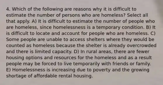 4. Which of the following are reasons why it is difficult to estimate the number of persons who are homeless? Select all that apply. A) It is difficult to estimate the number of people who are homeless, since homelessness is a temporary condition. B) It is difficult to locate and account for people who are homeless. C) Some people are unable to access shelters where they would be counted as homeless because the shelter is already overcrowded and there is limited capacity. D) In rural areas, there are fewer housing options and resources for the homeless and as a result people may be forced to live temporarily with friends or family. E) Homelessness is increasing due to poverty and the growing shortage of affordable rental housing.