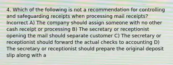 4. Which of the following is not a recommendation for controlling and safeguarding receipts when processing mail receipts? Incorrect A) The company should assign someone with no other cash receipt or processing B) The secretary or receptionist opening the mail should separate customer C) The secretary or receptionist should forward the actual checks to accounting D) The secretary or receptionist should prepare the original deposit slip along with a