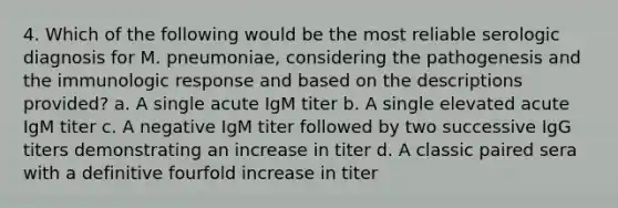 4. Which of the following would be the most reliable serologic diagnosis for M. pneumoniae, considering the pathogenesis and the immunologic response and based on the descriptions provided? a. A single acute IgM titer b. A single elevated acute IgM titer c. A negative IgM titer followed by two successive IgG titers demonstrating an increase in titer d. A classic paired sera with a definitive fourfold increase in titer