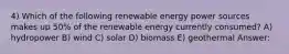 4) Which of the following renewable energy power sources makes up 50% of the renewable energy currently consumed? A) hydropower B) wind C) solar D) biomass E) geothermal Answer: