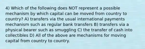 4) Which of the following does NOT represent a possible mechanism by which capital can be moved from country to country? A) transfers via the usual international payments mechanism such as regular bank transfers B) transfers via a physical bearer such as smuggling C) the transfer of cash into collectibles D) All of the above are mechanisms for moving capital from country to country.