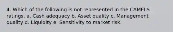 4. Which of the following is not represented in the CAMELS ratings. a. Cash adequacy b. Asset quality c. Management quality d. Liquidity e. Sensitivity to market risk.