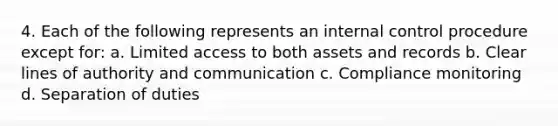 4. Each of the following represents an internal control procedure except for: a. Limited access to both assets and records b. Clear lines of authority and communication c. Compliance monitoring d. Separation of duties