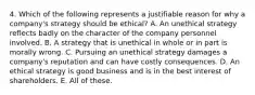 4. Which of the following represents a justifiable reason for why a company's strategy should be ethical? A. An unethical strategy reflects badly on the character of the company personnel involved. B. A strategy that is unethical in whole or in part is morally wrong. C. Pursuing an unethical strategy damages a company's reputation and can have costly consequences. D. An ethical strategy is good business and is in the best interest of shareholders. E. All of these.