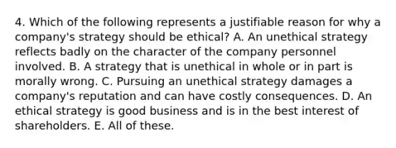 4. Which of the following represents a justifiable reason for why a company's strategy should be ethical? A. An unethical strategy reflects badly on the character of the company personnel involved. B. A strategy that is unethical in whole or in part is morally wrong. C. Pursuing an unethical strategy damages a company's reputation and can have costly consequences. D. An ethical strategy is good business and is in the best interest of shareholders. E. All of these.