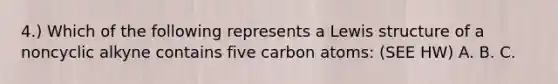 4.) Which of the following represents a Lewis structure of a noncyclic alkyne contains five carbon atoms: (SEE HW) A. B. C.