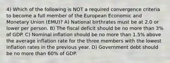 4) Which of the following is NOT a required convergence criteria to become a full member of the European Economic and Monetary Union (EMU)? A) National birthrates must be at 2.0 or lower per person. B) The fiscal deficit should be no more than 3% of GDP. C) Nominal inflation should be no more than 1.5% above the average inflation rate for the three members with the lowest inflation rates in the previous year. D) Government debt should be no more than 60% of GDP.