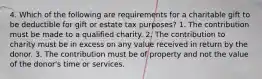 4. Which of the following are requirements for a charitable gift to be deductible for gift or estate tax purposes? 1. The contribution must be made to a qualified charity. 2. The contribution to charity must be in excess on any value received in return by the donor. 3. The contribution must be of property and not the value of the donor's time or services.