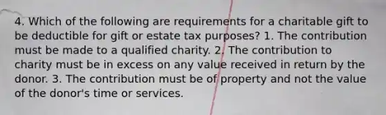 4. Which of the following are requirements for a charitable gift to be deductible for gift or estate tax purposes? 1. The contribution must be made to a qualified charity. 2. The contribution to charity must be in excess on any value received in return by the donor. 3. The contribution must be of property and not the value of the donor's time or services.