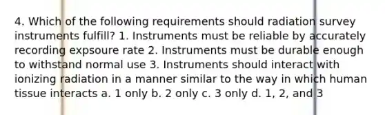 4. Which of the following requirements should radiation survey instruments fulfill? 1. Instruments must be reliable by accurately recording expsoure rate 2. Instruments must be durable enough to withstand normal use 3. Instruments should interact with ionizing radiation in a manner similar to the way in which human tissue interacts a. 1 only b. 2 only c. 3 only d. 1, 2, and 3