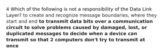 4 Which of the following is not a responsibility of the Data Link Layer? to create and recognize message boundaries, where they start and end to transmit data bits over a communication circuit to solve problems caused by damaged, lost, or duplicated messages to decide when a device can transmit so that 2 computers don't try to transmit at once