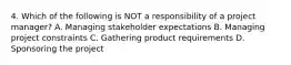 4. Which of the following is NOT a responsibility of a project manager? A. Managing stakeholder expectations B. Managing project constraints C. Gathering product requirements D. Sponsoring the project