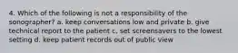 4. Which of the following is not a responsibility of the sonographer? a. keep conversations low and private b. give technical report to the patient c. set screensavers to the lowest setting d. keep patient records out of public view