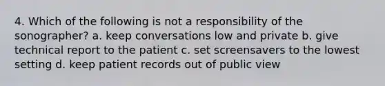 4. Which of the following is not a responsibility of the sonographer? a. keep conversations low and private b. give technical report to the patient c. set screensavers to the lowest setting d. keep patient records out of public view