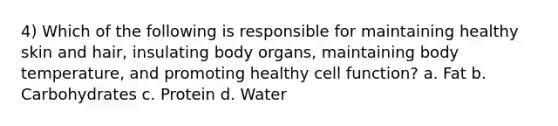 4) Which of the following is responsible for maintaining healthy skin and hair, insulating body organs, maintaining body temperature, and promoting healthy cell function? a. Fat b. Carbohydrates c. Protein d. Water