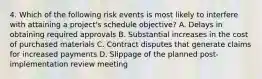 4. Which of the following risk events is most likely to interfere with attaining a project's schedule objective? A. Delays in obtaining required approvals B. Substantial increases in the cost of purchased materials C. Contract disputes that generate claims for increased payments D. Slippage of the planned post-implementation review meeting