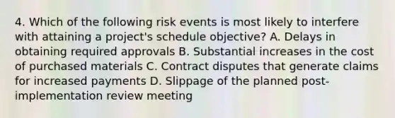 4. Which of the following risk events is most likely to interfere with attaining a project's schedule objective? A. Delays in obtaining required approvals B. Substantial increases in the cost of purchased materials C. Contract disputes that generate claims for increased payments D. Slippage of the planned post-implementation review meeting