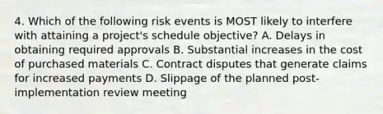 4. Which of the following risk events is MOST likely to interfere with attaining a project's schedule objective? A. Delays in obtaining required approvals B. Substantial increases in the cost of purchased materials C. Contract disputes that generate claims for increased payments D. Slippage of the planned post-implementation review meeting