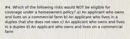 #4. Which of the following risks would NOT be eligible for coverage under a homeowners policy? a) An applicant who owns and lives on a commercial farm b) An applicant who lives in a duplex that she does not own c) An applicant who owns and lives in a duplex d) An applicant who owns and lives on a commercial farm