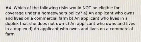 #4. Which of the following risks would NOT be eligible for coverage under a homeowners policy? a) An applicant who owns and lives on a commercial farm b) An applicant who lives in a duplex that she does not own c) An applicant who owns and lives in a duplex d) An applicant who owns and lives on a commercial farm