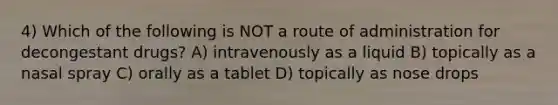 4) Which of the following is NOT a route of administration for decongestant drugs? A) intravenously as a liquid B) topically as a nasal spray C) orally as a tablet D) topically as nose drops