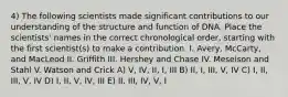 4) The following scientists made significant contributions to our understanding of the structure and function of DNA. Place the scientists' names in the correct chronological order, starting with the first scientist(s) to make a contribution. I. Avery, McCarty, and MacLeod II. Griffith III. Hershey and Chase IV. Meselson and Stahl V. Watson and Crick A) V, IV, II, I, III B) II, I, III, V, IV C) I, II, III, V, IV D) I, II, V, IV, III E) II, III, IV, V, I