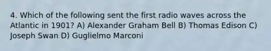 4. Which of the following sent the first radio waves across the Atlantic in 1901? A) Alexander Graham Bell B) Thomas Edison C) Joseph Swan D) Guglielmo Marconi