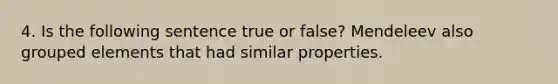 4. Is the following sentence true or false? Mendeleev also grouped elements that had similar properties.