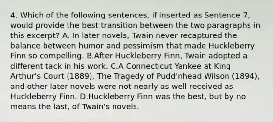 4. Which of the following sentences, if inserted as Sentence 7, would provide the best transition between the two paragraphs in this excerpt? A. In later novels, Twain never recaptured the balance between humor and pessimism that made Huckleberry Finn so compelling. B.After Huckleberry Finn, Twain adopted a different tack in his work. C.A Connecticut Yankee at King Arthur's Court (1889), The Tragedy of Pudd'nhead Wilson (1894), and other later novels were not nearly as well received as Huckleberry Finn. D.Huckleberry Finn was the best, but by no means the last, of Twain's novels.