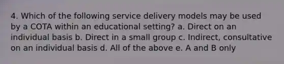 4. Which of the following service delivery models may be used by a COTA within an educational setting? a. Direct on an individual basis b. Direct in a small group c. Indirect, consultative on an individual basis d. All of the above e. A and B only