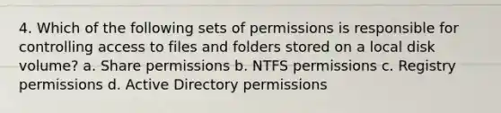 4. Which of the following sets of permissions is responsible for controlling access to files and folders stored on a local disk volume? a. Share permissions b. NTFS permissions c. Registry permissions d. Active Directory permissions