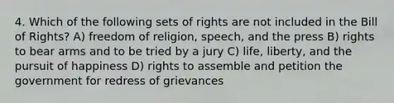 4. Which of the following sets of rights are not included in the Bill of Rights? A) freedom of religion, speech, and the press B) rights to bear arms and to be tried by a jury C) life, liberty, and the pursuit of happiness D) rights to assemble and petition the government for redress of grievances