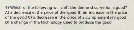 4) Which of the following will shift the demand curve for a good? A) a decrease in the price of the good B) an increase in the price of the good C) a decrease in the price of a complementary good D) a change in the technology used to produce the good