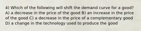 4) Which of the following will shift the demand curve for a good? A) a decrease in the price of the good B) an increase in the price of the good C) a decrease in the price of a complementary good D) a change in the technology used to produce the good