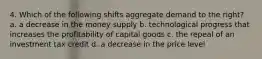 4. Which of the following shifts aggregate demand to the right? a. a decrease in the money supply b. technological progress that increases the profitability of capital goods c. the repeal of an investment tax credit d. a decrease in the price level